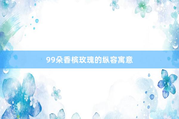 99朵香槟玫瑰的纵容寓意