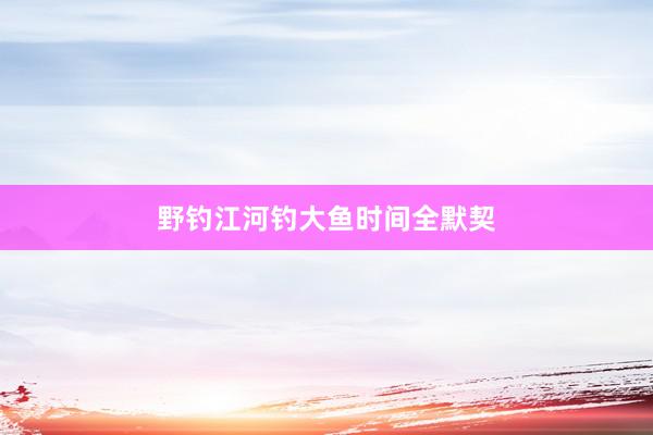 野钓江河钓大鱼时间全默契